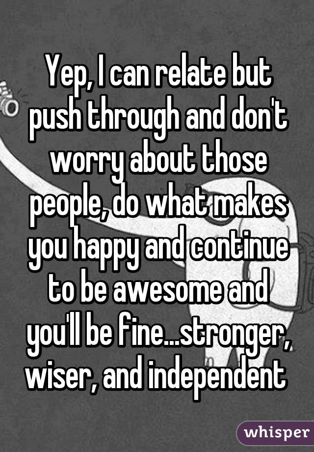 Yep, I can relate but push through and don't worry about those people, do what makes you happy and continue to be awesome and you'll be fine...stronger, wiser, and independent 