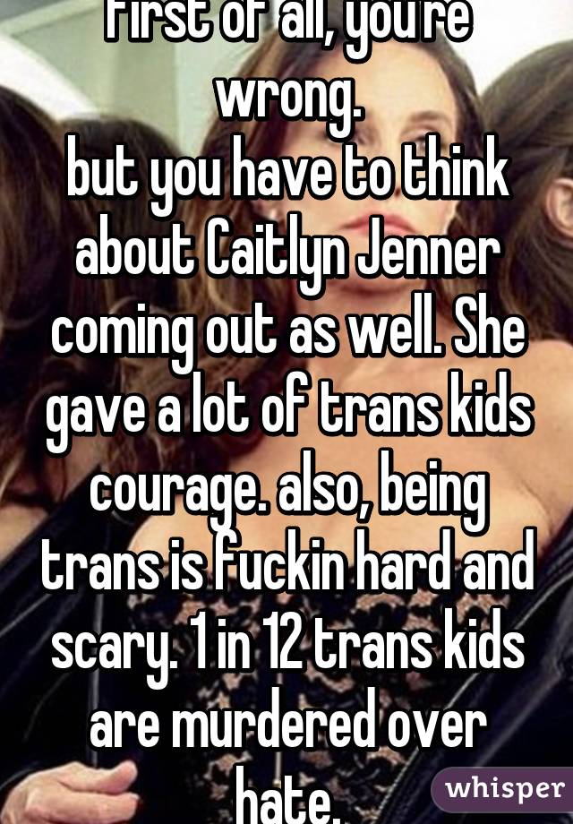 first of all, you're wrong.
but you have to think about Caitlyn Jenner coming out as well. She gave a lot of trans kids courage. also, being trans is fuckin hard and scary. 1 in 12 trans kids are murdered over hate.