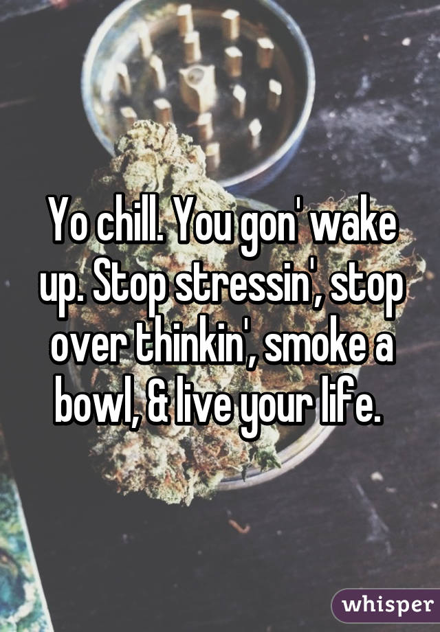 Yo chill. You gon' wake up. Stop stressin', stop over thinkin', smoke a bowl, & live your life. 