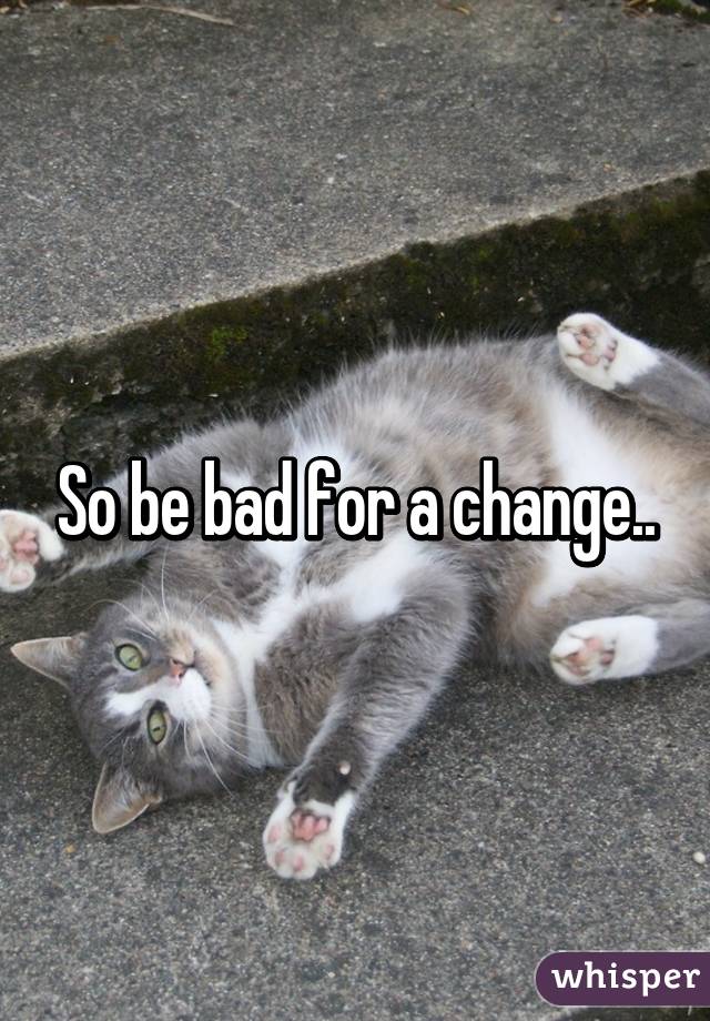 So be bad for a change..