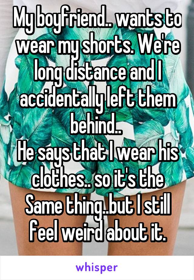 My boyfriend.. wants to wear my shorts. We're long distance and I accidentally left them behind.. 
He says that I wear his clothes.. so it's the Same thing..but I still feel weird about it.
