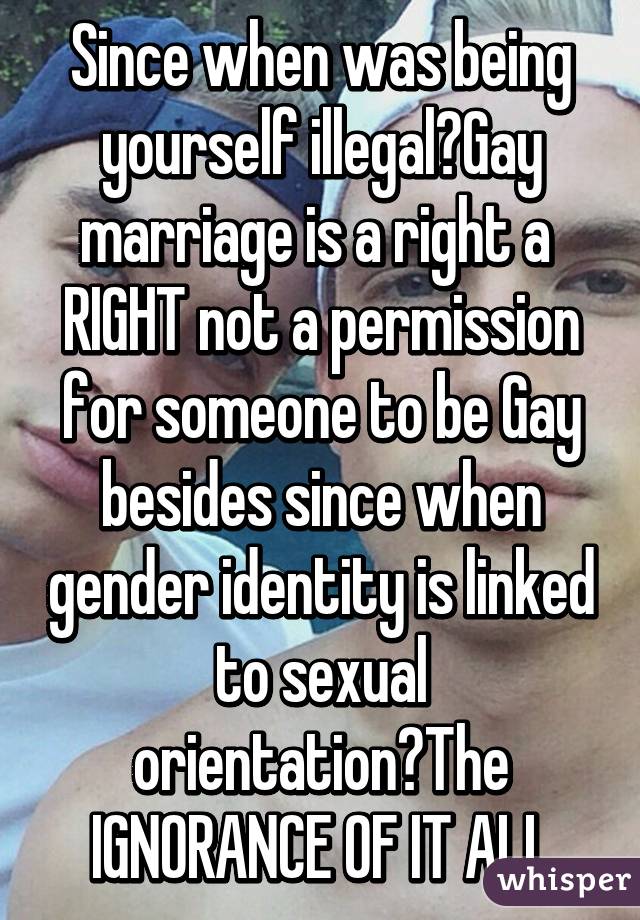 Since when was being yourself illegal?Gay marriage is a right a 
RIGHT not a permission for someone to be Gay besides since when gender identity is linked to sexual orientation?The IGNORANCE OF IT ALL