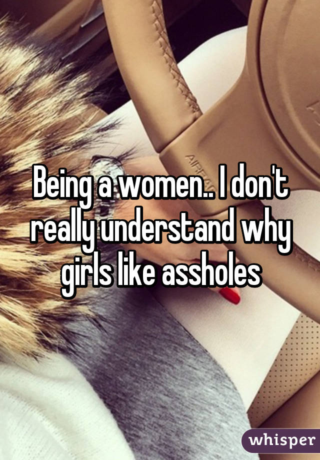 Being a women.. I don't really understand why girls like assholes