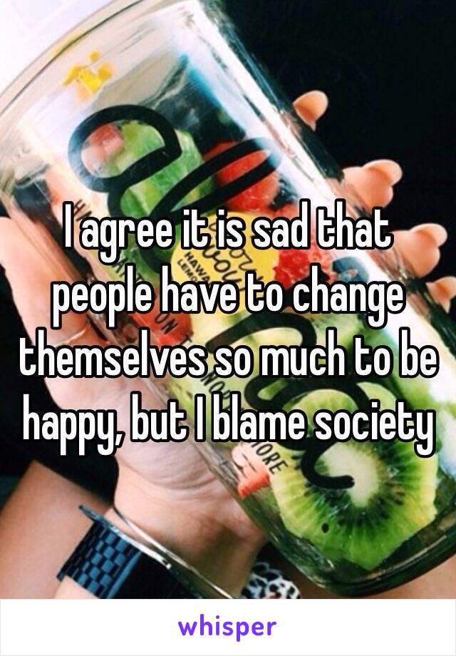 I agree it is sad that people have to change themselves so much to be happy, but I blame society 