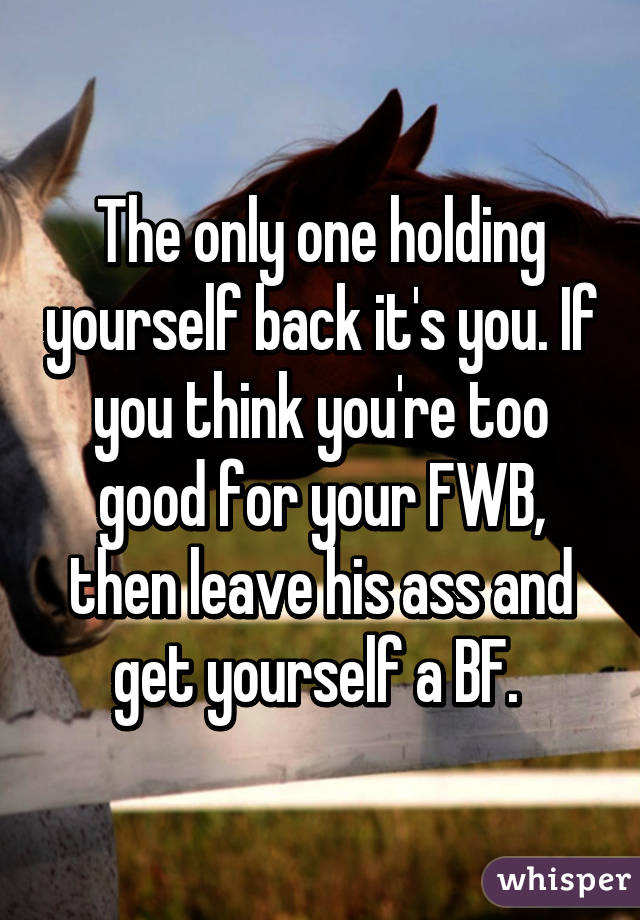 The only one holding yourself back it's you. If you think you're too good for your FWB, then leave his ass and get yourself a BF. 