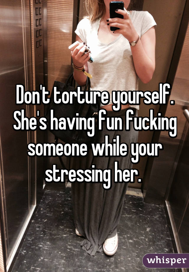Don't torture yourself. She's having fun fucking someone while your stressing her. 