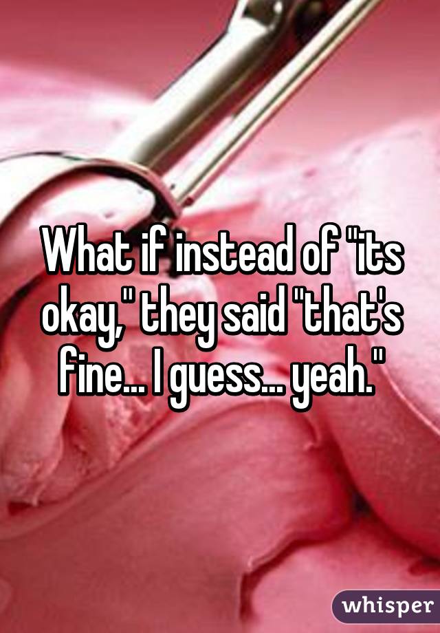 What if instead of "its okay," they said "that's fine... I guess... yeah."