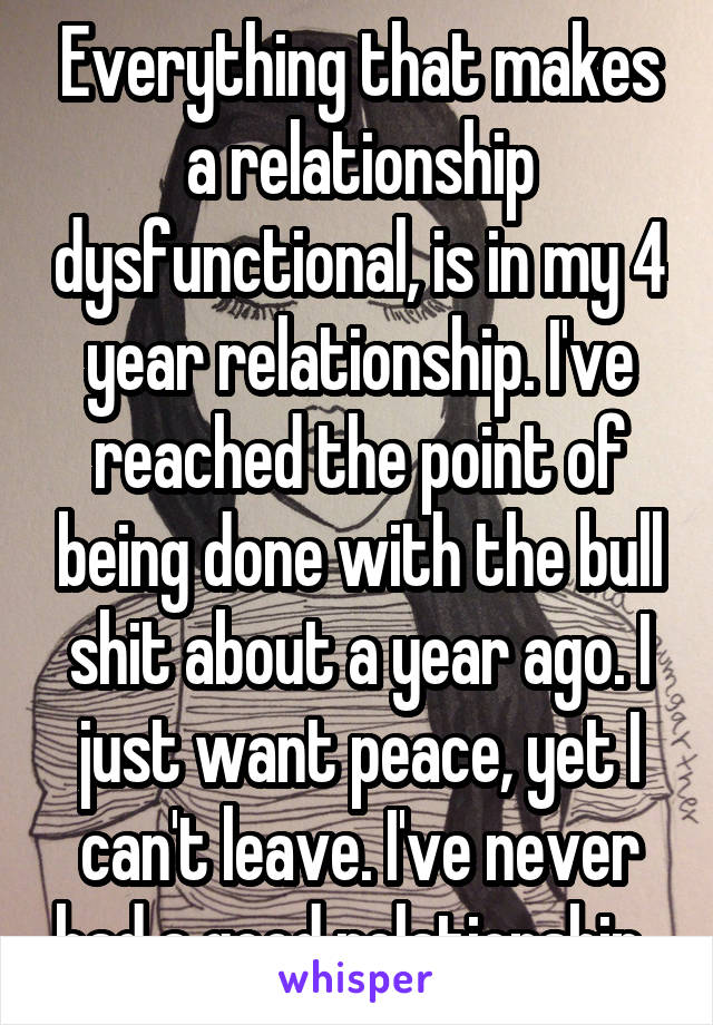 Everything that makes a relationship dysfunctional, is in my 4 year relationship. I've reached the point of being done with the bull shit about a year ago. I just want peace, yet I can't leave. I've never had a good relationship. 