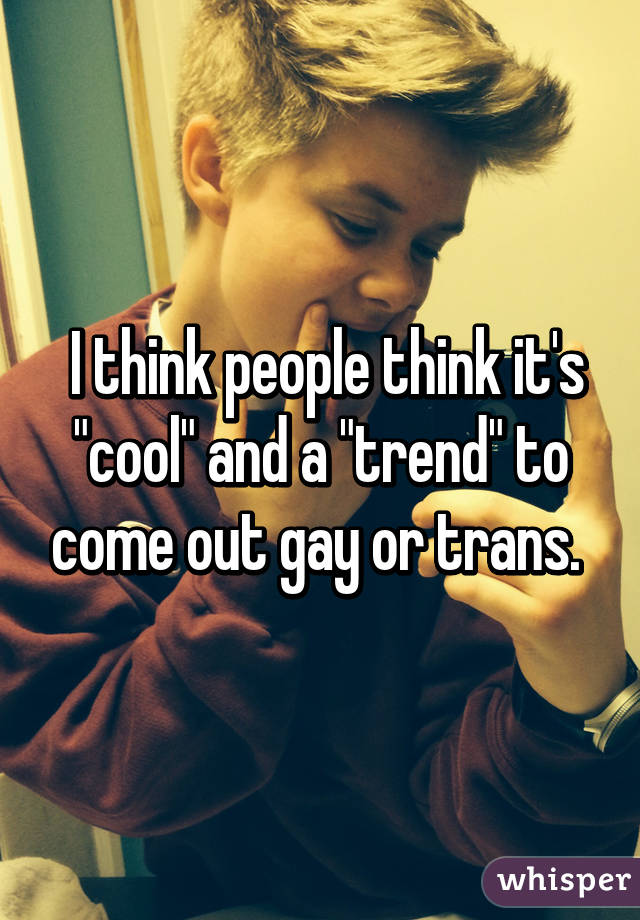  I think people think it's "cool" and a "trend" to come out gay or trans. 