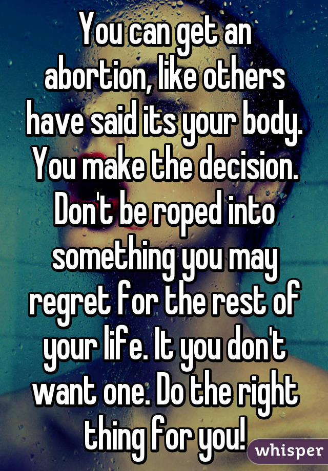 You can get an abortion, like others have said its your body. You make the decision. Don't be roped into something you may regret for the rest of your life. It you don't want one. Do the right thing for you!