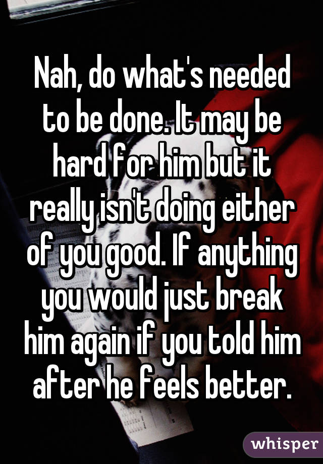 Nah, do what's needed to be done. It may be hard for him but it really isn't doing either of you good. If anything you would just break him again if you told him after he feels better.
