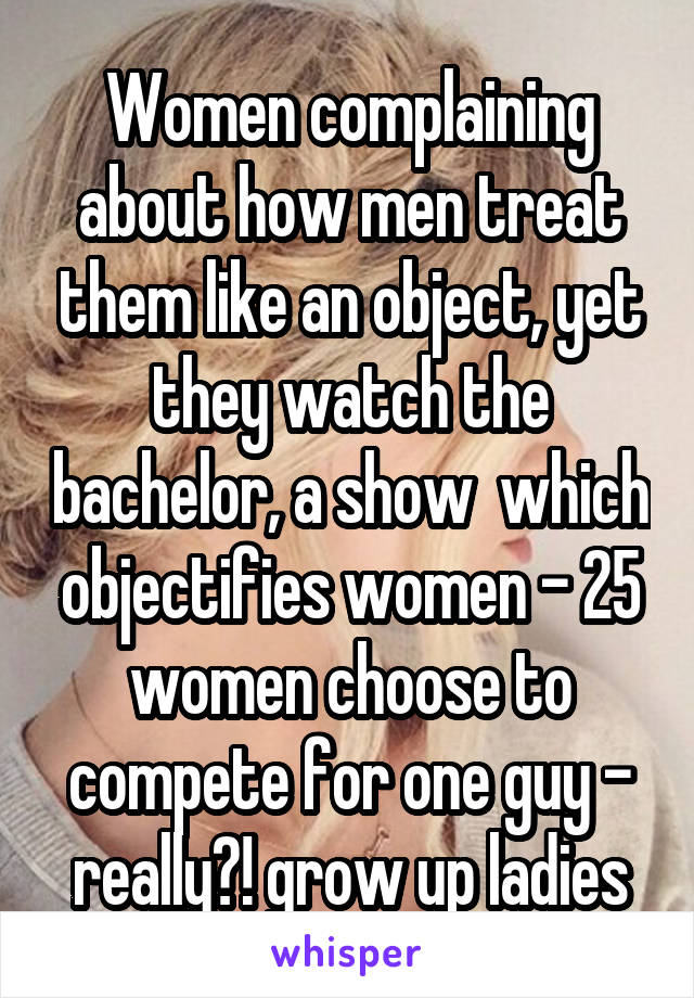 Women complaining about how men treat them like an object, yet they watch the bachelor, a show  which objectifies women - 25 women choose to compete for one guy - really?! grow up ladies
