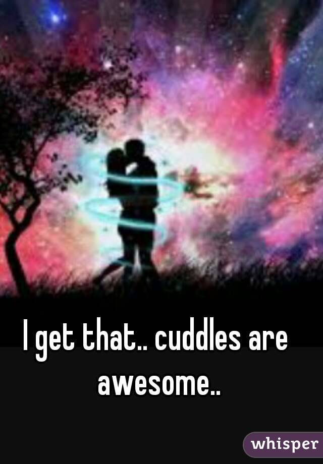 I get that.. cuddles are awesome..