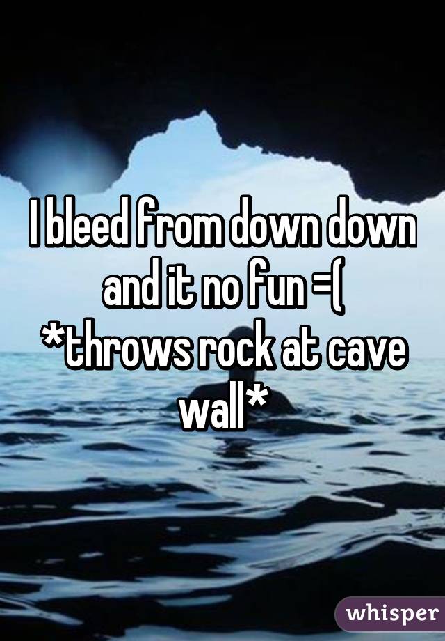 I bleed from down down and it no fun =( *throws rock at cave wall*