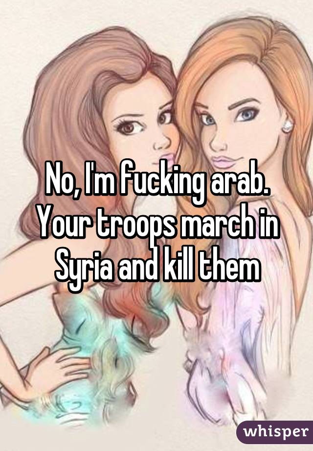 No, I'm fucking arab.
Your troops march in Syria and kill them
