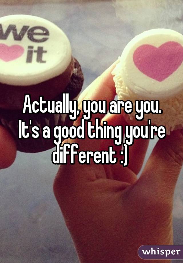 Actually, you are you. It's a good thing you're different :) 