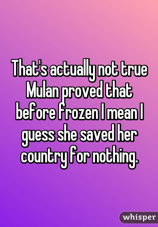 That's actually not true Mulan proved that before frozen I mean I guess she saved her country for nothing.