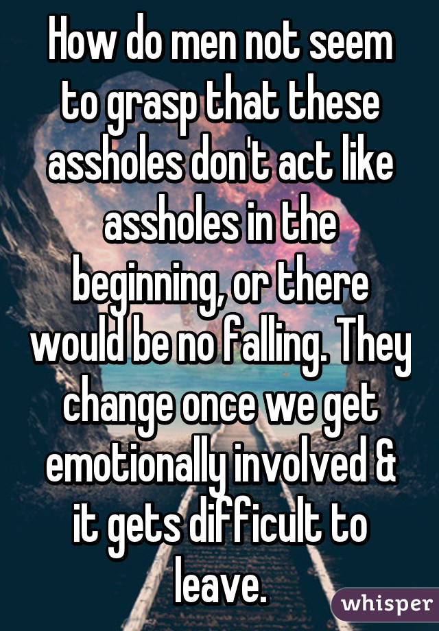 How do men not seem to grasp that these assholes don't act like assholes in the beginning, or there would be no falling. They change once we get emotionally involved & it gets difficult to leave.