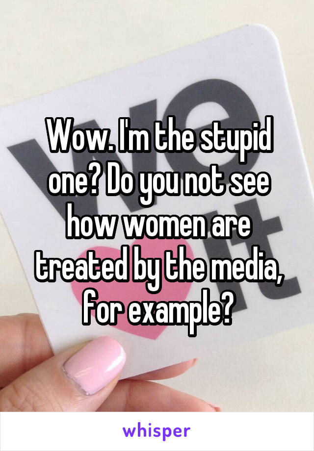 Wow. I'm the stupid one? Do you not see how women are treated by the media, for example?