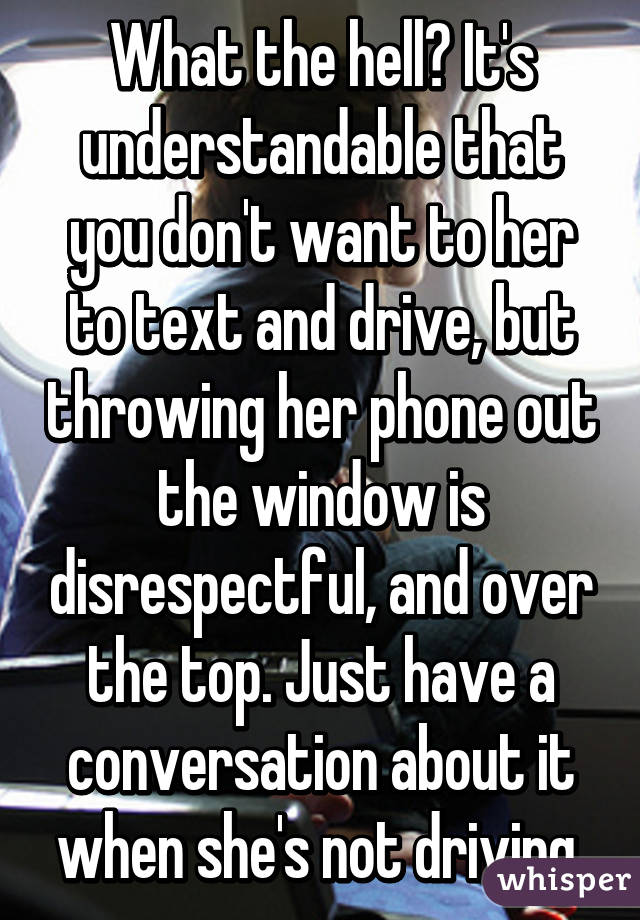 What the hell? It's understandable that you don't want to her to text and drive, but throwing her phone out the window is disrespectful, and over the top. Just have a conversation about it when she's not driving.