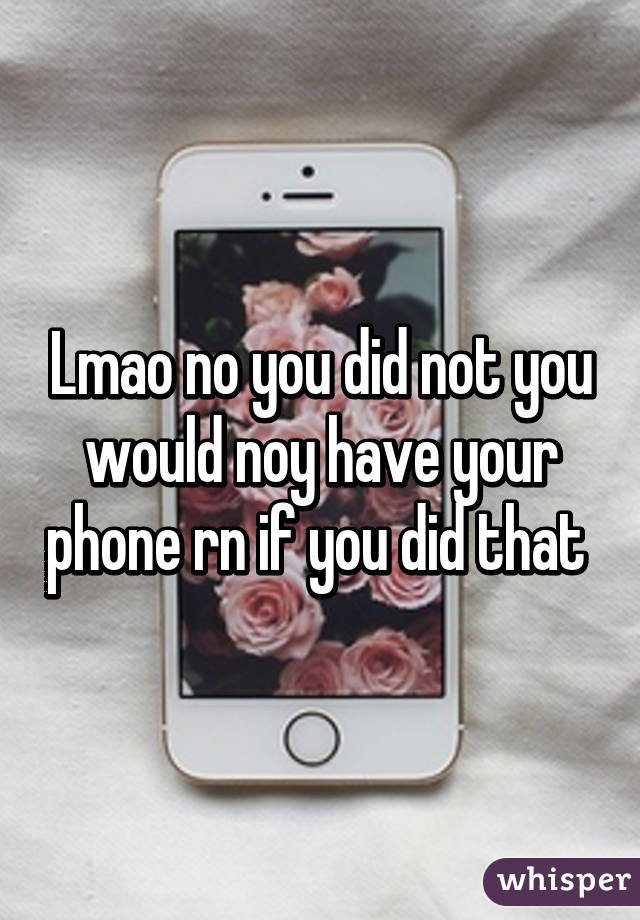 Lmao no you did not you would noy have your phone rn if you did that 