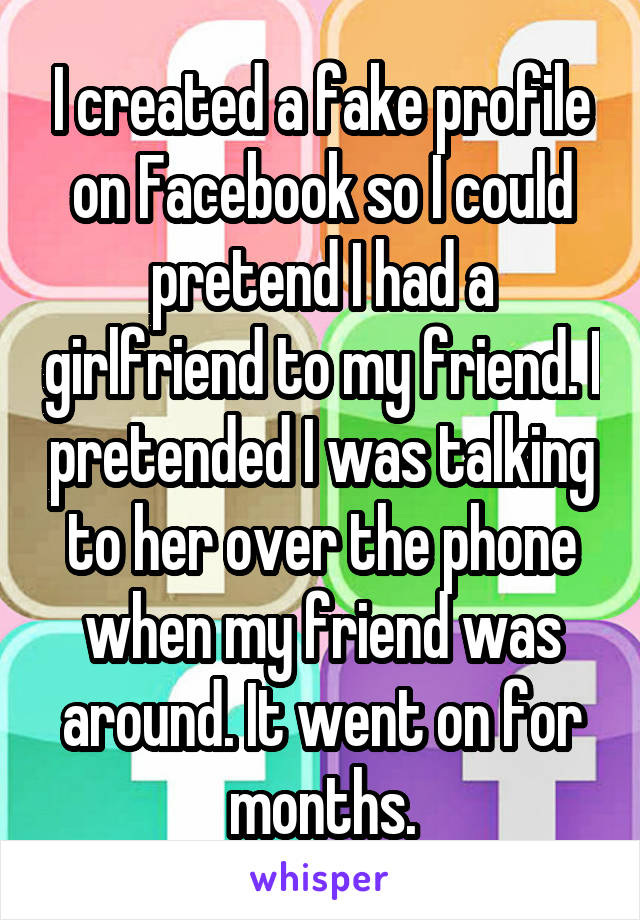 I created a fake profile on Facebook so I could pretend I had a girlfriend to my friend. I pretended I was talking to her over the phone when my friend was around. It went on for months.