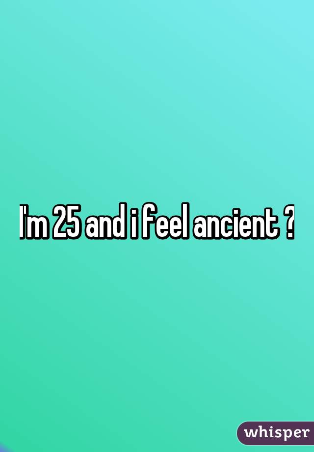 I'm 25 and i feel ancient 😢