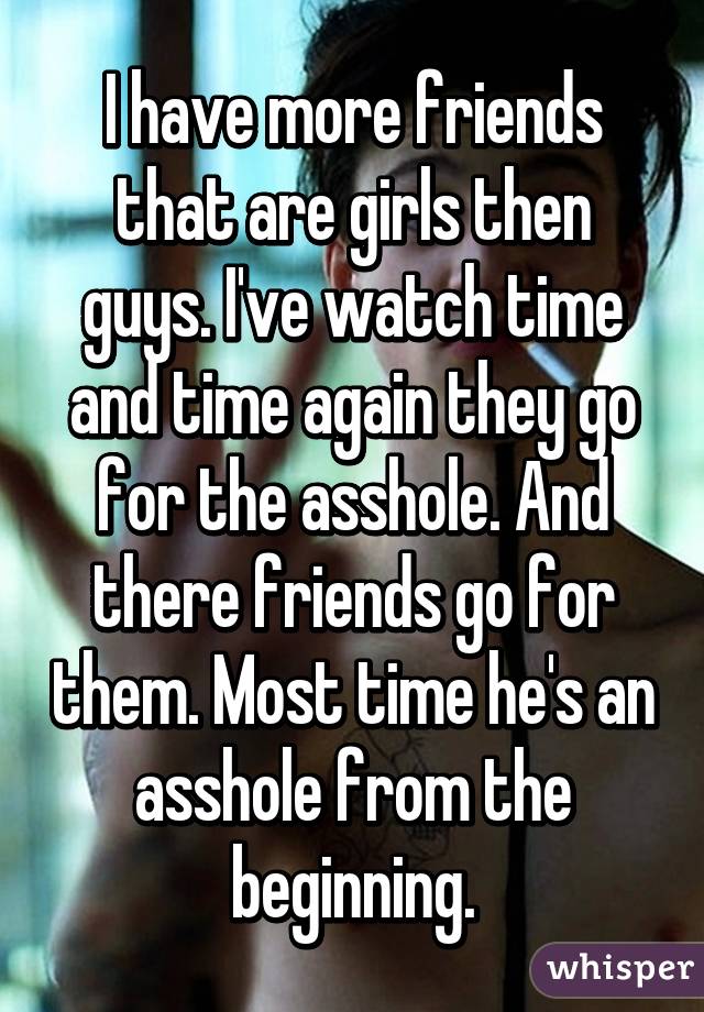 I have more friends that are girls then guys. I've watch time and time again they go for the asshole. And there friends go for them. Most time he's an asshole from the beginning.