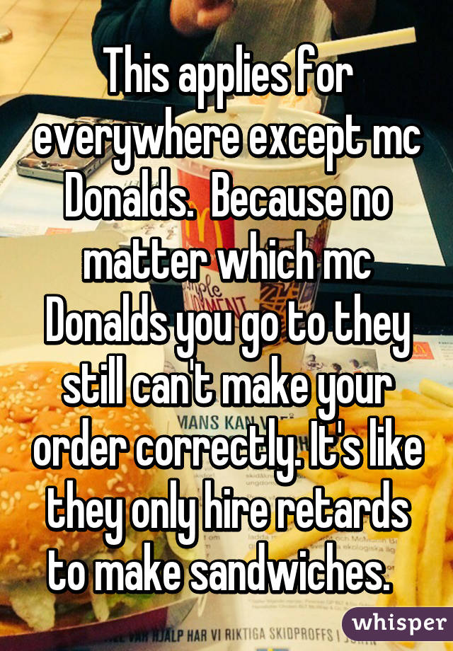 This applies for everywhere except mc Donalds.  Because no matter which mc Donalds you go to they still can't make your order correctly. It's like they only hire retards to make sandwiches.  