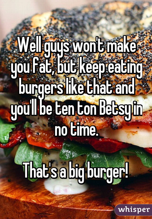 Well guys won't make you fat, but keep eating burgers like that and you'll be ten ton Betsy in no time.

That's a big burger! 
