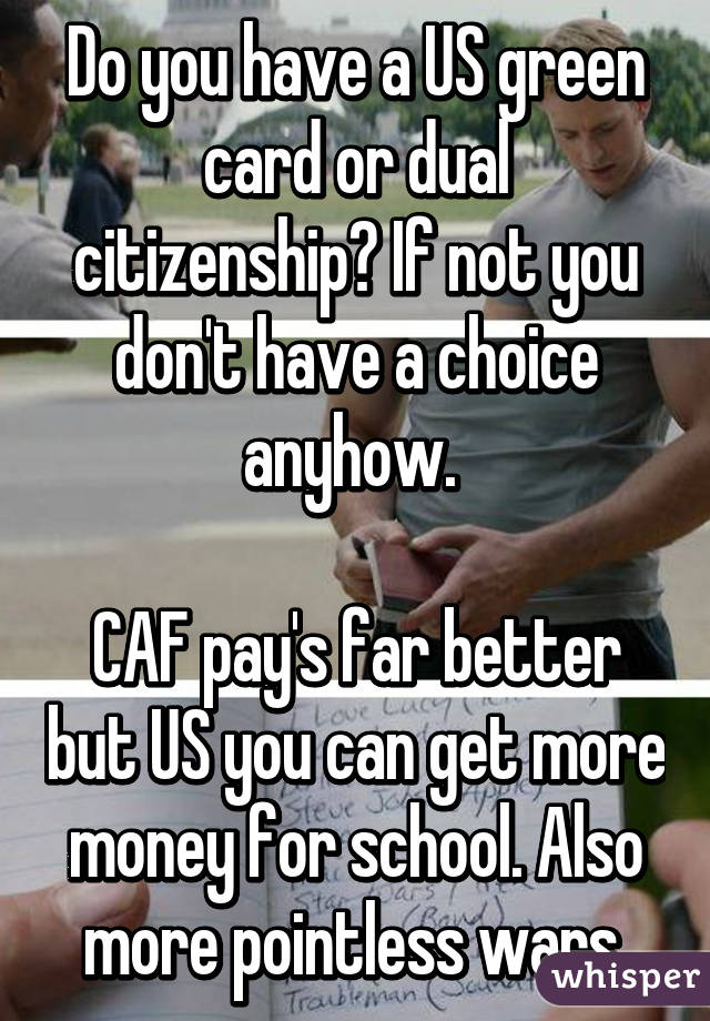 Do you have a US green card or dual citizenship? If not you don't have a choice anyhow. 

CAF pay's far better but US you can get more money for school. Also more pointless wars.