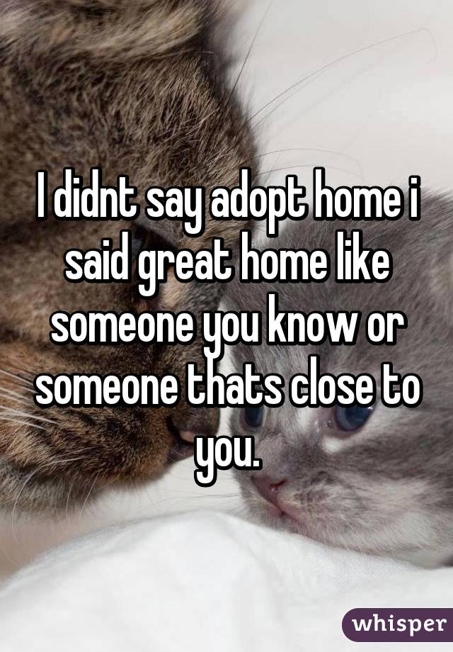 I didnt say adopt home i said great home like someone you know or someone thats close to you.