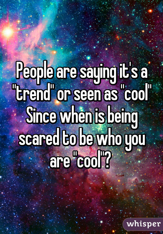 People are saying it's a "trend" or seen as "cool"
Since when is being scared to be who you are "cool"? 