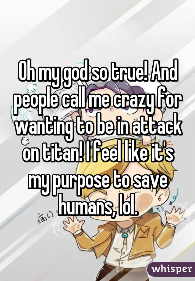 Oh my god so true! And people call me crazy for wanting to be in attack on titan! I feel like it's my purpose to save humans, lol.