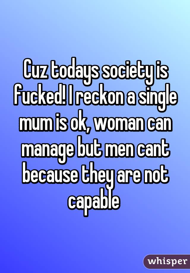 Cuz todays society is fucked! I reckon a single mum is ok, woman can manage but men cant because they are not capable 