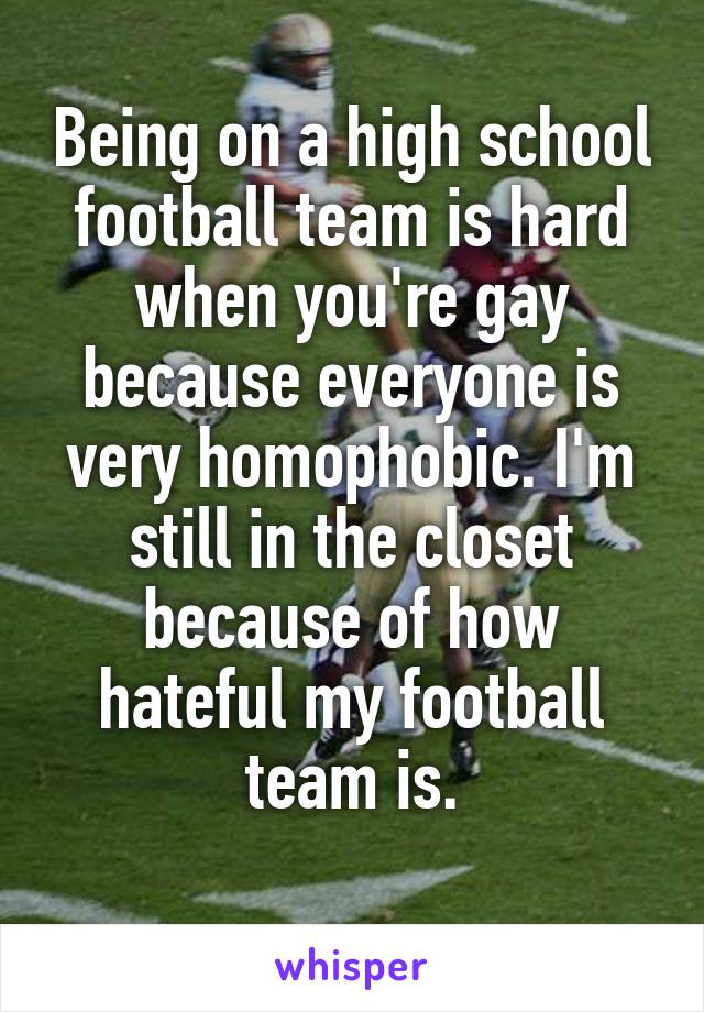 Being on a high school football team is hard when you're gay because everyone is very homophobic. I'm still in the closet because of how hateful my football team is.
