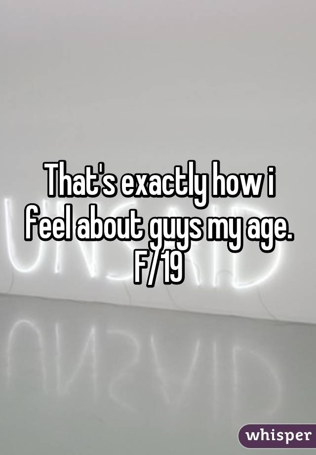 That's exactly how i feel about guys my age. F/19