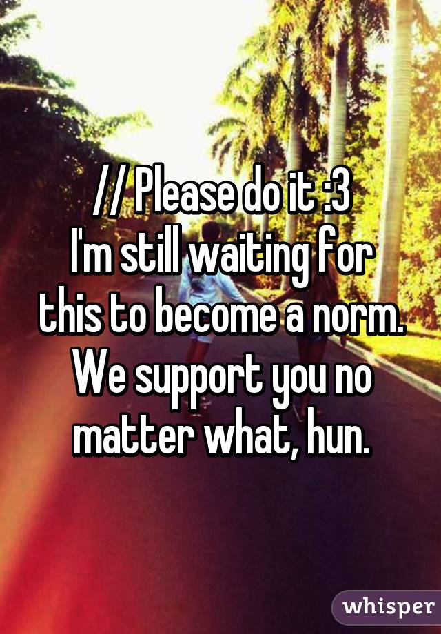 // Please do it :3
I'm still waiting for this to become a norm. We support you no matter what, hun.