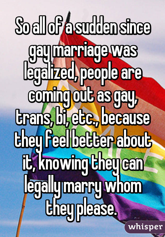 So all of a sudden since gay marriage was legalized, people are coming out as gay, trans, bi, etc., because they feel better about it, knowing they can legally marry whom they please. 
