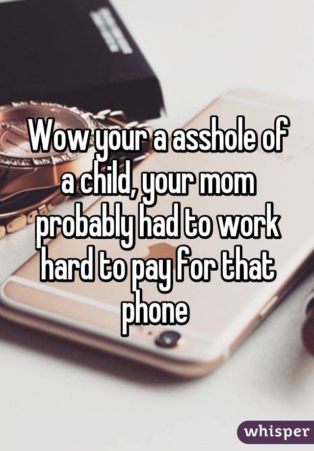 Wow your a asshole of a child, your mom probably had to work hard to pay for that phone 