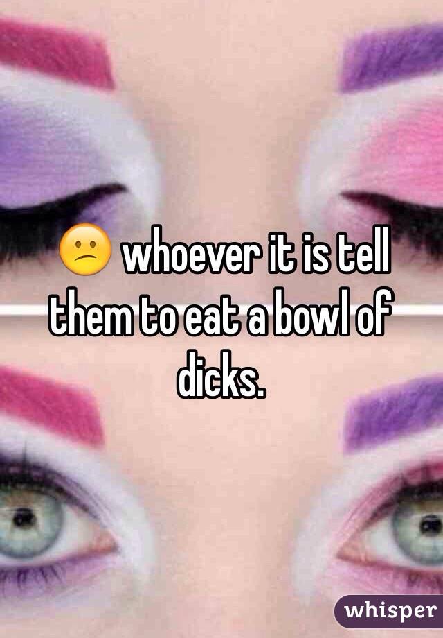 😕 whoever it is tell them to eat a bowl of dicks.