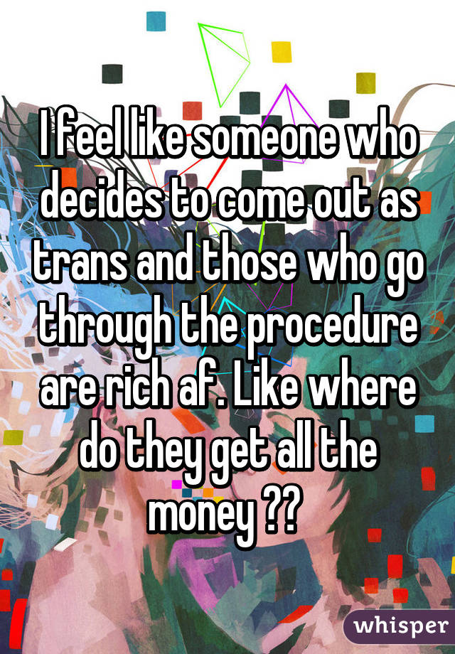 I feel like someone who decides to come out as trans and those who go through the procedure are rich af. Like where do they get all the money ?? 