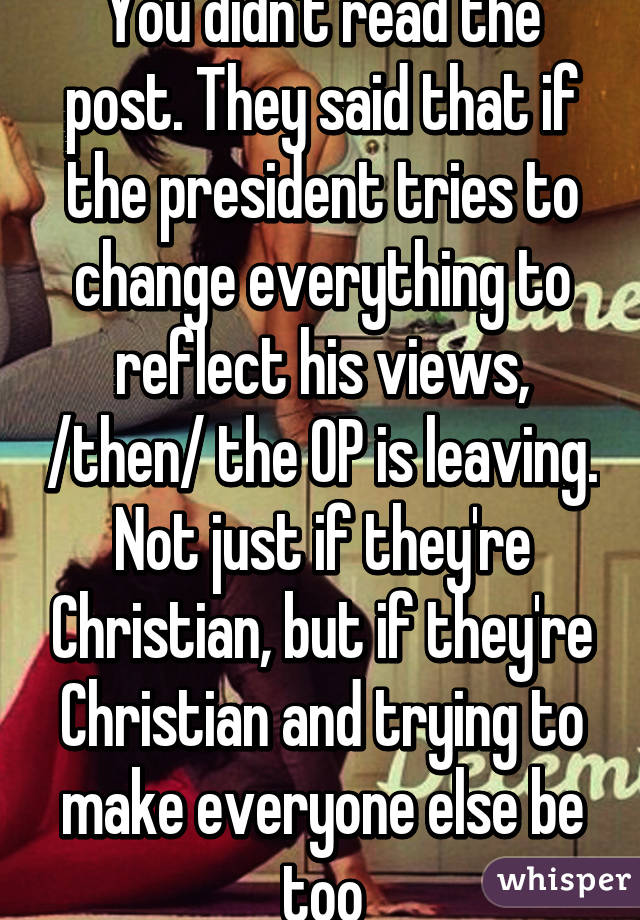 You didn't read the post. They said that if the president tries to change everything to reflect his views, /then/ the OP is leaving. Not just if they're Christian, but if they're Christian and trying to make everyone else be too