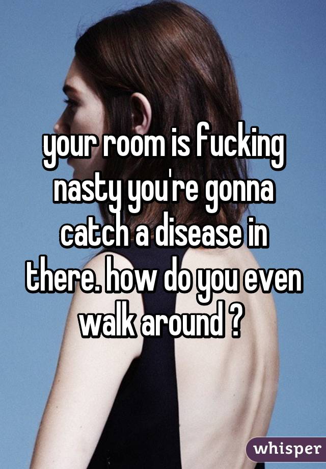 your room is fucking nasty you're gonna catch a disease in there. how do you even walk around ? 