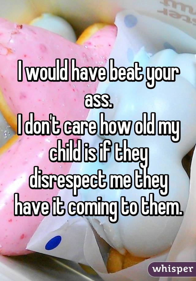 I would have beat your ass.
I don't care how old my child is if they disrespect me they have it coming to them.