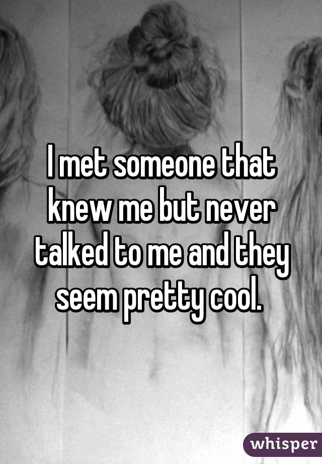 I met someone that knew me but never talked to me and they seem pretty cool. 