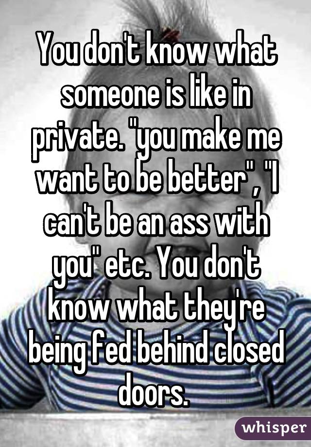 You don't know what someone is like in private. "you make me want to be better", "I can't be an ass with you" etc. You don't know what they're being fed behind closed doors. 