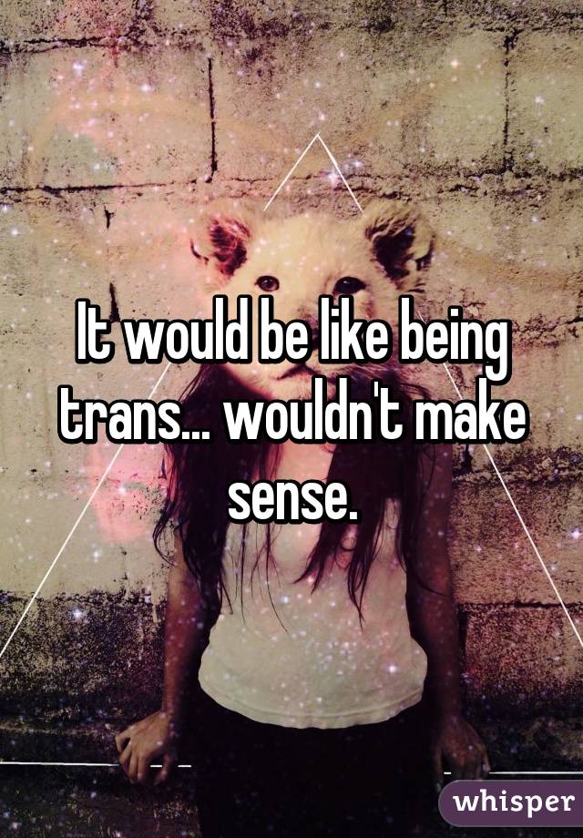 It would be like being trans... wouldn't make sense.
