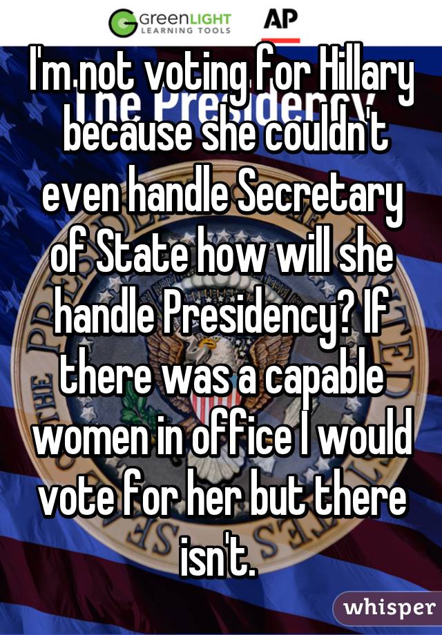 I'm not voting for Hillary  because she couldn't even handle Secretary of State how will she handle Presidency? If there was a capable women in office I would vote for her but there isn't. 