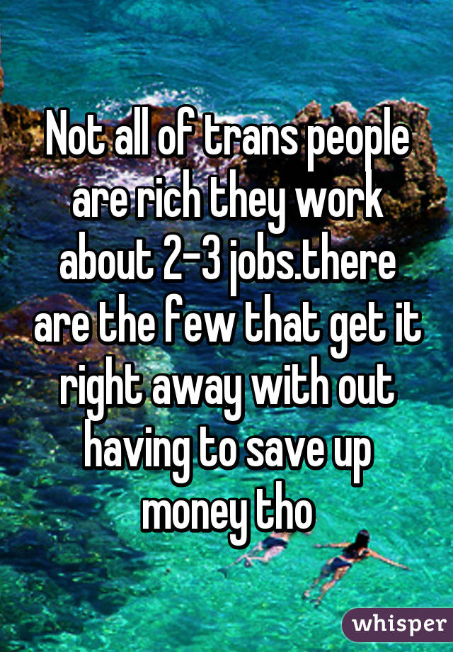 Not all of trans people are rich they work about 2-3 jobs.there are the few that get it right away with out having to save up money tho